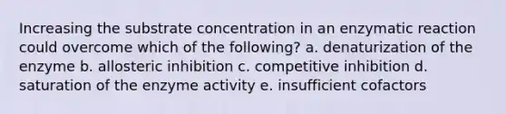 Increasing the substrate concentration in an enzymatic reaction could overcome which of the following? a. denaturization of the enzyme b. allosteric inhibition c. competitive inhibition d. saturation of the enzyme activity e. insufficient cofactors