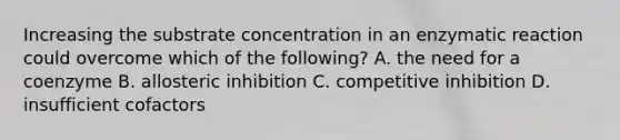 Increasing the substrate concentration in an enzymatic reaction could overcome which of the following? A. the need for a coenzyme B. allosteric inhibition C. competitive inhibition D. insufficient cofactors