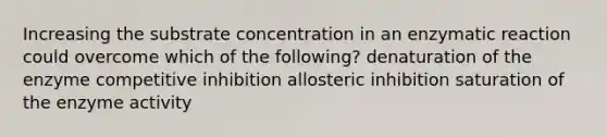 Increasing the substrate concentration in an enzymatic reaction could overcome which of the following? denaturation of the enzyme competitive inhibition allosteric inhibition saturation of the enzyme activity