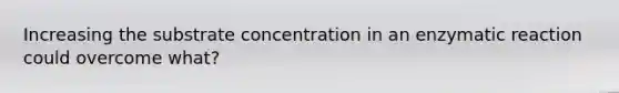 Increasing the substrate concentration in an enzymatic reaction could overcome what?