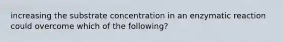 increasing the substrate concentration in an enzymatic reaction could overcome which of the following?