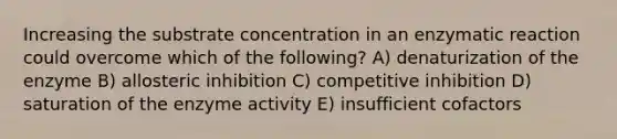 Increasing the substrate concentration in an enzymatic reaction could overcome which of the following? A) denaturization of the enzyme B) allosteric inhibition C) competitive inhibition D) saturation of the enzyme activity E) insufficient cofactors