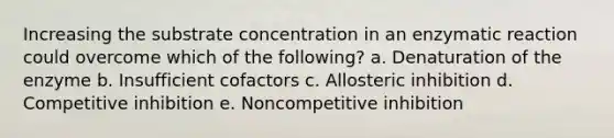 Increasing the substrate concentration in an enzymatic reaction could overcome which of the following? a. Denaturation of the enzyme b. Insufficient cofactors c. Allosteric inhibition d. Competitive inhibition e. Noncompetitive inhibition