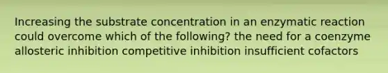 Increasing the substrate concentration in an enzymatic reaction could overcome which of the following? the need for a coenzyme allosteric inhibition competitive inhibition insufficient cofactors