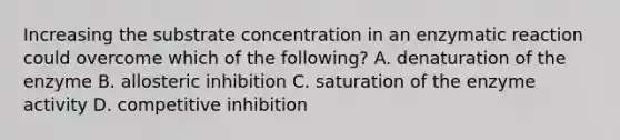 Increasing the substrate concentration in an enzymatic reaction could overcome which of the following? A. denaturation of the enzyme B. allosteric inhibition C. saturation of the enzyme activity D. competitive inhibition