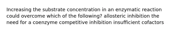 Increasing the substrate concentration in an enzymatic reaction could overcome which of the following? allosteric inhibition the need for a coenzyme competitive inhibition insufficient cofactors