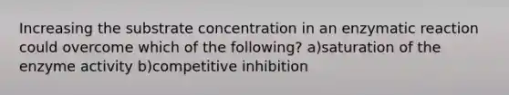 Increasing the substrate concentration in an enzymatic reaction could overcome which of the following? a)saturation of the enzyme activity b)competitive inhibition