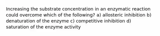 Increasing the substrate concentration in an enzymatic reaction could overcome which of the following? a) allosteric inhibition b) denaturation of the enzyme c) competitive inhibition d) saturation of the enzyme activity