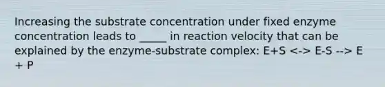 Increasing the substrate concentration under fixed enzyme concentration leads to _____ in reaction velocity that can be explained by the enzyme-substrate complex: E+S E-S --> E + P