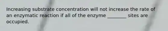 Increasing substrate concentration will not increase the rate of an enzymatic reaction if all of the enzyme ________ sites are occupied.