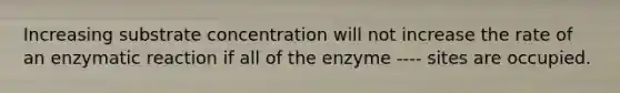 Increasing substrate concentration will not increase the rate of an enzymatic reaction if all of the enzyme ---- sites are occupied.