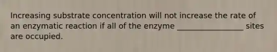 Increasing substrate concentration will not increase the rate of an enzymatic reaction if all of the enzyme _________________ sites are occupied.