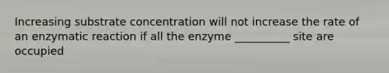 Increasing substrate concentration will not increase the rate of an enzymatic reaction if all the enzyme __________ site are occupied