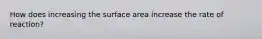 How does increasing the surface area increase the rate of reaction?