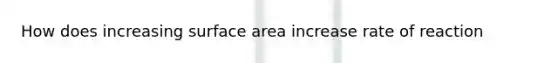 How does increasing surface area increase rate of reaction