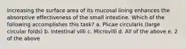 Increasing the surface area of its mucosal lining enhances the absorptive effectiveness of the small intestine. Which of the following accomplishes this task? a. Plicae circularis (large circular folds) b. Intestinal villi c. Microvilli d. All of the above e. 2 of the above