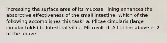 Increasing the surface area of its mucosal lining enhances the absorptive effectiveness of the small intestine. Which of the following accomplishes this task? a. Plicae circularis (large circular folds) b. Intestinal villi c. Microvilli d. All of the above e. 2 of the above