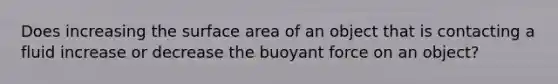 Does increasing the surface area of an object that is contacting a fluid increase or decrease the buoyant force on an object?