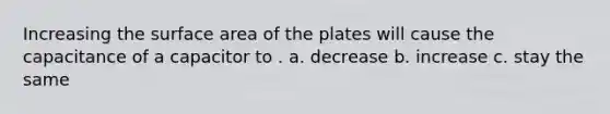 Increasing the surface area of the plates will cause the capacitance of a capacitor to . a. decrease b. increase c. stay the same