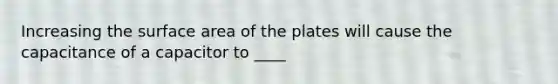 Increasing the surface area of the plates will cause the capacitance of a capacitor to ____