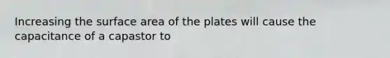 Increasing the surface area of the plates will cause the capacitance of a capastor to