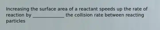 Increasing the surface area of a reactant speeds up the rate of reaction by ______________ the collision rate between reacting particles