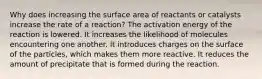 Why does increasing the surface area of reactants or catalysts increase the rate of a reaction? The activation energy of the reaction is lowered. It increases the likelihood of molecules encountering one another. It introduces charges on the surface of the particles, which makes them more reactive. It reduces the amount of precipitate that is formed during the reaction.