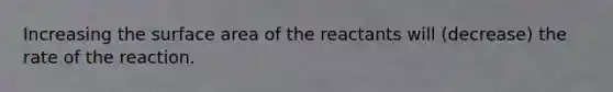 Increasing the surface area of the reactants will (decrease) the rate of the reaction.