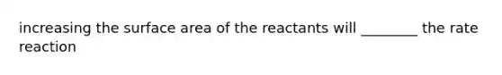 increasing the surface area of the reactants will ________ the rate reaction