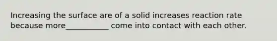 Increasing the surface are of a solid increases reaction rate because more___________ come into contact with each other.