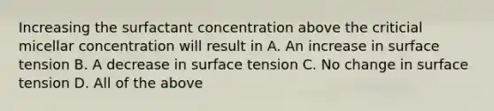 Increasing the surfactant concentration above the criticial micellar concentration will result in A. An increase in surface tension B. A decrease in surface tension C. No change in surface tension D. All of the above