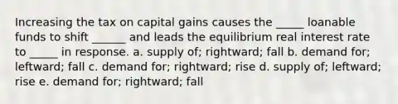 Increasing the tax on capital gains causes the _____ loanable funds to shift ______ and leads the equilibrium real interest rate to _____ in response. a. supply of; rightward; fall b. demand for; leftward; fall c. demand for; rightward; rise d. supply of; leftward; rise e. demand for; rightward; fall