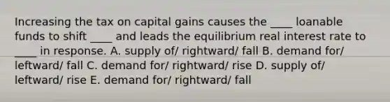 Increasing the tax on capital gains causes the ____ loanable funds to shift ____ and leads the equilibrium real interest rate to ____ in response. A. supply of/ rightward/ fall B. demand for/ leftward/ fall C. demand for/ rightward/ rise D. supply of/ leftward/ rise E. demand for/ rightward/ fall