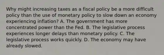 Why might increasing taxes as a <a href='https://www.questionai.com/knowledge/kPTgdbKdvz-fiscal-policy' class='anchor-knowledge'>fiscal policy</a> be a more difficult policy than the use of <a href='https://www.questionai.com/knowledge/kEE0G7Llsx-monetary-policy' class='anchor-knowledge'>monetary policy</a> to slow down an economy experiencing​ inflation? A. The government has more concentrated power than the Fed. B. The legislative process experiences longer delays than monetary policy. C. The legislative process works quickly. D. The economy may have already slowed.