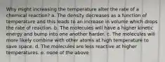 Why might increasing the temperature alter the rate of a chemical reaction? a. The density decreases as a function of temperature and this leads to an increase in volume which drops the rate of reaction. b. The molecules will have a higher kinetic energy and bump into one another harder. c. The molecules will more likely combine with other atoms at high temperature to save space. d. The molecules are less reactive at higher temperatures. e. none of the above