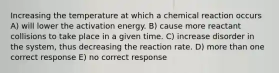 Increasing the temperature at which a chemical reaction occurs A) will lower the activation energy. B) cause more reactant collisions to take place in a given time. C) increase disorder in the system, thus decreasing the reaction rate. D) more than one correct response E) no correct response