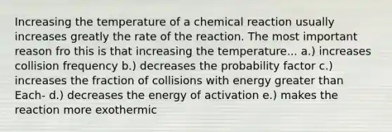 Increasing the temperature of a chemical reaction usually increases greatly the rate of the reaction. The most important reason fro this is that increasing the temperature... a.) increases collision frequency b.) decreases the probability factor c.) increases the fraction of collisions with energy <a href='https://www.questionai.com/knowledge/ktgHnBD4o3-greater-than' class='anchor-knowledge'>greater than</a> Each- d.) decreases the energy of activation e.) makes the reaction more exothermic