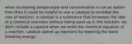 when increasing temperature and concentration is not an option then then it could be helpful to use a catalyst to increase the rate of reaction; a catalyst is a substance that increases the rate of a chemical reactions without being used up in the reaction; we don't include a catalyst when we write the chemical equation of a reaction; catalyst speed up reactions by lowering the bond breaking energy;