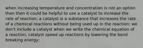 when increasing temperature and concentration is not an option then then it could be helpful to use a catalyst to increase the rate of reaction; a catalyst is a substance that increases the rate of a chemical reactions without being used up in the reaction; we don't include a catalyst when we write the chemical equation of a reaction; catalyst speed up reactions by lowering the bond breaking energy;