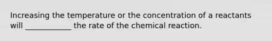 Increasing the temperature or the concentration of a reactants will ____________ the rate of the chemical reaction.