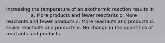 Increasing the temperature of an exothermic reaction results in __________ a. More products and fewer reactants b. More reactants and fewer products c. More reactants and products d. Fewer reactants and products e. No change in the quantities of reactants and products