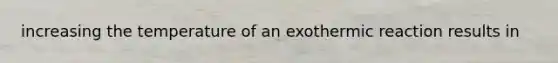 increasing the temperature of an exothermic reaction results in