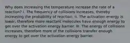 Why does increasing the temperature increase the rate of a reaction? I. The frequency of collisions increases, thereby increasing the probability of reaction. II. The activation energy is lower, therefore more reactant molecules have enough energy to get over the activation energy barrier. III. The energy of collisions increases, therefore more of the collisions transfer enough energy to get over the activation energy barrier.