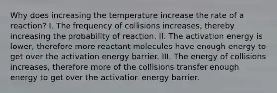 Why does increasing the temperature increase the rate of a reaction? I. The frequency of collisions increases, thereby increasing the probability of reaction. II. The activation energy is lower, therefore more reactant molecules have enough energy to get over the activation energy barrier. III. The energy of collisions increases, therefore more of the collisions transfer enough energy to get over the activation energy barrier.