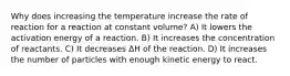 Why does increasing the temperature increase the rate of reaction for a reaction at constant volume? A) It lowers the activation energy of a reaction. B) It increases the concentration of reactants. C) It decreases ΔH of the reaction. D) It increases the number of particles with enough kinetic energy to react.