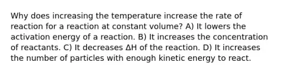 Why does increasing the temperature increase the rate of reaction for a reaction at constant volume? A) It lowers the activation energy of a reaction. B) It increases the concentration of reactants. C) It decreases ΔH of the reaction. D) It increases the number of particles with enough kinetic energy to react.