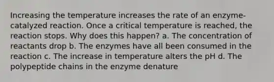 Increasing the temperature increases the rate of an enzyme-catalyzed reaction. Once a critical temperature is reached, the reaction stops. Why does this happen? a. The concentration of reactants drop b. The enzymes have all been consumed in the reaction c. The increase in temperature alters the pH d. The polypeptide chains in the enzyme denature