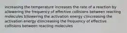 increasing the temperature increases the rate of a reaction by a)lowering the frequency of effective collisions between reacting molecules b)lowering the activation energy c)increasing the activation energy d)increasing the frequency of effective collisions between reacting molecules