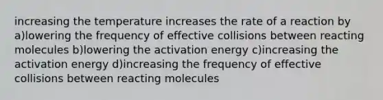 increasing the temperature increases the rate of a reaction by a)lowering the frequency of effective collisions between reacting molecules b)lowering the activation energy c)increasing the activation energy d)increasing the frequency of effective collisions between reacting molecules