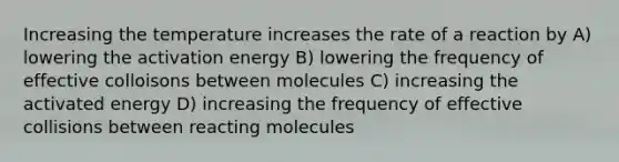 Increasing the temperature increases the rate of a reaction by A) lowering the activation energy B) lowering the frequency of effective colloisons between molecules C) increasing the activated energy D) increasing the frequency of effective collisions between reacting molecules